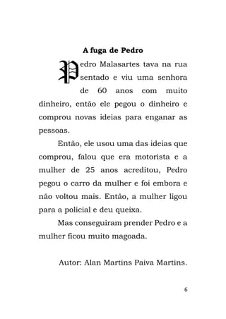 6
A fuga de Pedro
edro Malasartes tava na rua
sentado e viu uma senhora
de 60 anos com muito
dinheiro, então ele pegou o dinheiro e
comprou novas ideias para enganar as
pessoas.
Então, ele usou uma das ideias que
comprou, falou que era motorista e a
mulher de 25 anos acreditou, Pedro
pegou o carro da mulher e foi embora e
não voltou mais. Então, a mulher ligou
para a policial e deu queixa.
Mas conseguiram prender Pedro e a
mulher ficou muito magoada.
Autor: Alan Martins Paiva Martins.
P
 