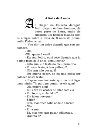 61
A festa de 8 anos
o chegar na Estação Jaraguá
Pedro pega o ônibus Santana, ele
desce perto do Extra, então ele
encontra um homem falando com
os amigos sobre a festa de 8 anos do primo,
então Pedro pensa:
- Vou dar um golpe dizendo que sou um
palhaço.
- Olá.
-Olá, quem é você?
- Eu sou Pedro, ouvi você dizendo que ia
a uma festa de 8 anos, estou certo?
- Está sim, é a festa do meu priminho.
- E nessa festa já tem palhaço?
- Não tem não por quê?
- Eu queria saber, se eu não podia ser
palhaço nesta festa?
- Espere um instante que eu irei ligar
para minha Tia para perguntar se ela quer!
- Ok, espero sim!
- Ei Pedro eu acabei de falar com ela
- Então, o que ela falou?
- Ela falou que quer!
- Sério?
- Sim, mas você sabe onde é o local?
- Não.
- É na rua…
- Tá, mas tem que pagar adiantado.
- Quanto é?
A
 