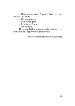 62
- Olha como você é gente boa, eu vou
cobrar 150 reais
- Tá, toma aqui.
- Muito obrigado
- Te vejo na festa!
- Pode deixa !
E então Pedro nunca mais voltou, e o
homem ficou esperando igual besta.
Autor: Lucas Silveira de Andrade
 
