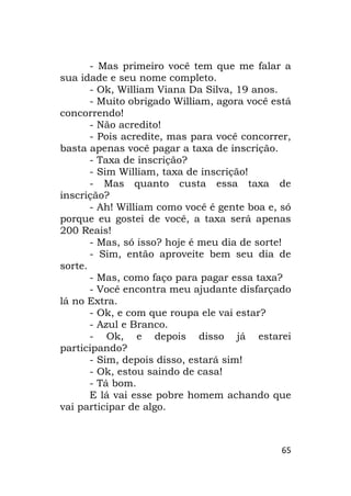 65
- Mas primeiro você tem que me falar a
sua idade e seu nome completo.
- Ok, William Viana Da Silva, 19 anos.
- Muito obrigado William, agora você está
concorrendo!
- Não acredito!
- Pois acredite, mas para você concorrer,
basta apenas você pagar a taxa de inscrição.
- Taxa de inscrição?
- Sim William, taxa de inscrição!
- Mas quanto custa essa taxa de
inscrição?
- Ah! William como você é gente boa e, só
porque eu gostei de você, a taxa será apenas
200 Reais!
- Mas, só isso? hoje é meu dia de sorte!
- Sim, então aproveite bem seu dia de
sorte.
- Mas, como faço para pagar essa taxa?
- Você encontra meu ajudante disfarçado
lá no Extra.
- Ok, e com que roupa ele vai estar?
- Azul e Branco.
- Ok, e depois disso já estarei
participando?
- Sim, depois disso, estará sim!
- Ok, estou saindo de casa!
- Tá bom.
E lá vai esse pobre homem achando que
vai participar de algo.
 