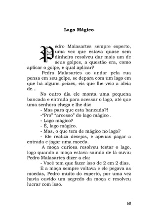 68
Lago Mágico
edro Malasartes sempre esperto,
uma vez que estava quase sem
dinheiro resolveu dar mais um de
seus golpes, a questão era, como
aplicar o golpe, e qual aplicar?
Pedro Malasartes ao andar pela rua
pensa em seu golpe, se depara com um lago em
que há alguns peixes, eis que lhe veio a ideia
de…
No outro dia ele monta uma pequena
bancada e entrada para acessar o lago, até que
uma senhora chega e lhe diz:
- Mas para que esta bancada?!
-“Pro” “arcesso” do lago mágico .
- Lago mágico?
- É, lago mágico.
- Mas, o que tem de mágico no lago?
- Ele realiza desejos, é apenas pagar a
entrada e jogar uma moeda.
A moça curiosa resolveu testar o lago,
logo quando a moça estava saindo de lá ouviu
Pedro Malasartes dizer a ela:
- Você tem que fazer isso de 2 em 2 dias.
E a moça sempre voltava e ele pegava as
moedas, Pedro muito do esperto, por uma vez
havia ouvido um segredo da moça e resolveu
lucrar com isso.
P
 