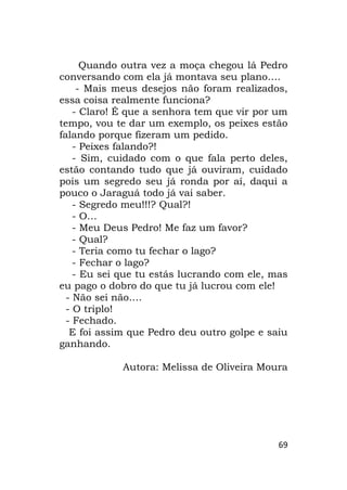69
Quando outra vez a moça chegou lá Pedro
conversando com ela já montava seu plano….
- Mais meus desejos não foram realizados,
essa coisa realmente funciona?
- Claro! É que a senhora tem que vir por um
tempo, vou te dar um exemplo, os peixes estão
falando porque fizeram um pedido.
- Peixes falando?!
- Sim, cuidado com o que fala perto deles,
estão contando tudo que já ouviram, cuidado
pois um segredo seu já ronda por aí, daqui a
pouco o Jaraguá todo já vai saber.
- Segredo meu!!!? Qual?!
- O…
- Meu Deus Pedro! Me faz um favor?
- Qual?
- Teria como tu fechar o lago?
- Fechar o lago?
- Eu sei que tu estás lucrando com ele, mas
eu pago o dobro do que tu já lucrou com ele!
- Não sei não….
- O triplo!
- Fechado.
E foi assim que Pedro deu outro golpe e saiu
ganhando.
Autora: Melissa de Oliveira Moura
 