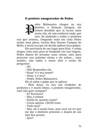 71
O produto emagrecedor de Pedro
edro Malasartes chegou ao seu
destino, a Estação Jaraguá, ele
estava decidido que ia lucrar mais
nesta vila, ele não conhecia nada, por
isso, foi andando e subiu a primeira
rua que avistou, chegando mais em cima Pedro
avista uma placa, escrito Rua Doutor Campos de
Mello, é nesta rua que ele decide aplicar seus golpes.
Ele precisaria de um lugar para ficar, e então
alugou uma casa para se hospedar em sua viagem,
Pedro depois de arrumar suas coisas, saiu para
procurar sua próxima vítima e ele achou… uma
mulher, não sabia o nome dela e então foi
perguntar:
- Oi!
- Olá! Respondeu ela.
-“Quar” é o seu nome?
- Anny, e o seu?
- Pedro, Pedro Malasartes.
Ele já sabia o golpe que ia aplicar.
- Bom Anny, eu sou um vendedor de
produtos e é muito ótimo, o produto emagrecedor,
você não quer comprar?
- E? funciona?
- Sim, é ótimo!
- Então tá, quanto custa?
- Custa apenas 150,00 reais.
- Tudo isso?
- Sim, ele é muito bom, mas você vai ter que
me dar o dinheiro primeiro, e depois de um
mês fica pronto.
- Que?
P
 