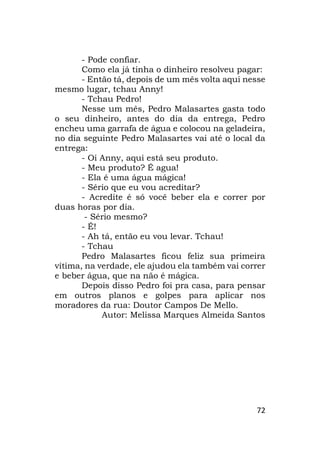 72
- Pode confiar.
Como ela já tinha o dinheiro resolveu pagar:
- Então tá, depois de um mês volta aqui nesse
mesmo lugar, tchau Anny!
- Tchau Pedro!
Nesse um mês, Pedro Malasartes gasta todo
o seu dinheiro, antes do dia da entrega, Pedro
encheu uma garrafa de água e colocou na geladeira,
no dia seguinte Pedro Malasartes vai até o local da
entrega:
- Oi Anny, aqui está seu produto.
- Meu produto? É agua!
- Ela é uma água mágica!
- Sério que eu vou acreditar?
- Acredite é só você beber ela e correr por
duas horas por dia.
- Sério mesmo?
- É!
- Ah tá, então eu vou levar. Tchau!
- Tchau
Pedro Malasartes ficou feliz sua primeira
vítima, na verdade, ele ajudou ela também vai correr
e beber água, que na não é mágica.
Depois disso Pedro foi pra casa, para pensar
em outros planos e golpes para aplicar nos
moradores da rua: Doutor Campos De Mello.
Autor: Melissa Marques Almeida Santos
 