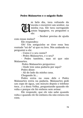 74
Pedro Malasartes e o salgado fiado
m belo dia, tava voltando da
escola e encontrei um senhor, na
minha rua. Ele tava carregando
umas bagagens, eu perguntei a
ele:
- Senhor precisa de ajuda
com essas malas?
Ele respondeu:
Oh! Um amiguinho se tiver essa boa
vontade “mi de” aí que eu levo. Nós andando eu
perguntei a ele:
- Como é o seu nome?
- Pedro Malasartes, e o seu?
- Pedro também, mas só que não
Malasartes.
Pedro Malasartes perguntou:
- Onde tem uma padaria por aqui?
Pedro disse:
- Ali do lado da minha casa.
Chegando lá…
Pedro entra na casa dele e Pedro
Malasartes entra na padaria. Malasartes pedi
um copo de água, um minuto depois o telefone
toca…é a dona Velha, perguntando quando ele
volta e porque ele foi embora sem avisar.
Ele responde, que ele não sabe quando
volta e quando ele foi embora ela não estava em
casa.
U
 