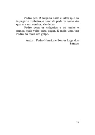 75
Pedro pedi 2 salgado fiado e falou que só
ia pegar o dinheiro, o dono da padaria como viu
que era um senhor, ele deixo.
Pedro pega os salgados e as malas e
nunca mais volto para pagar. E mais uma vez
Pedro da mais um golpe.
Autor: Pedro Henrique Soares Lage dos
Santos
 