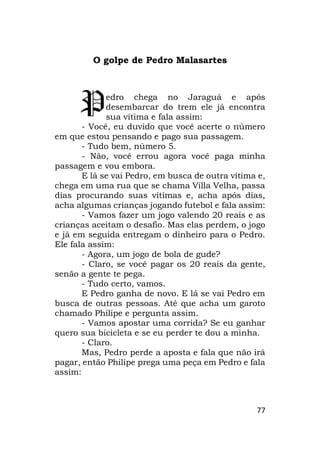 77
O golpe de Pedro Malasartes
edro chega no Jaraguá e após
desembarcar do trem ele já encontra
sua vítima e fala assim:
- Você, eu duvido que você acerte o número
em que estou pensando e pago sua passagem.
- Tudo bem, número 5.
- Não, você errou agora você paga minha
passagem e vou embora.
E lá se vai Pedro, em busca de outra vítima e,
chega em uma rua que se chama Villa Velha, passa
dias procurando suas vítimas e, acha após dias,
acha algumas crianças jogando futebol e fala assim:
- Vamos fazer um jogo valendo 20 reais e as
crianças aceitam o desafio. Mas elas perdem, o jogo
e já em seguida entregam o dinheiro para o Pedro.
Ele fala assim:
- Agora, um jogo de bola de gude?
- Claro, se você pagar os 20 reais da gente,
senão a gente te pega.
- Tudo certo, vamos.
E Pedro ganha de novo. E lá se vai Pedro em
busca de outras pessoas. Até que acha um garoto
chamado Philipe e pergunta assim.
- Vamos apostar uma corrida? Se eu ganhar
quero sua bicicleta e se eu perder te dou a minha.
- Claro.
Mas, Pedro perde a aposta e fala que não irá
pagar, então Philipe prega uma peça em Pedro e fala
assim:
P
 