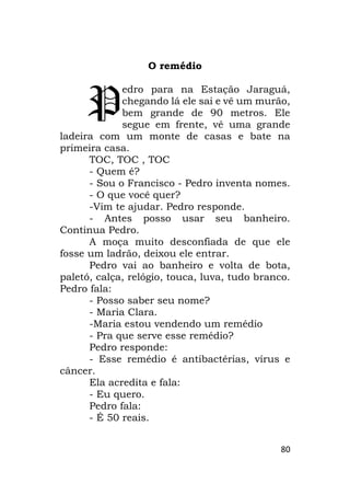 80
O remédio
edro para na Estação Jaraguá,
chegando lá ele sai e vê um murão,
bem grande de 90 metros. Ele
segue em frente, vê uma grande
ladeira com um monte de casas e bate na
primeira casa.
TOC, TOC , TOC
- Quem é?
- Sou o Francisco - Pedro inventa nomes.
- O que você quer?
-Vim te ajudar. Pedro responde.
- Antes posso usar seu banheiro.
Continua Pedro.
A moça muito desconfiada de que ele
fosse um ladrão, deixou ele entrar.
Pedro vai ao banheiro e volta de bota,
paletó, calça, relógio, touca, luva, tudo branco.
Pedro fala:
- Posso saber seu nome?
- Maria Clara.
-Maria estou vendendo um remédio
- Pra que serve esse remédio?
Pedro responde:
- Esse remédio é antibactérias, vírus e
câncer.
Ela acredita e fala:
- Eu quero.
Pedro fala:
- É 50 reais.
P
 