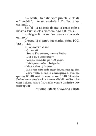 81
Ela aceita, dá o dinheiro pra ele e ele dá
o “remédio”, que na verdade é Tic Tac e sai
correndo .
Ele foi lá na casa de muita gente e fez o
mesmo truque, ele arrecadou 950,00 Reais .
E chegou lá na minha casa na rua onde
eu moro.
Chegou lá e bateu na minha porta TOC,
TOC, TOC.
Eu apareci e disse:
- Quem é?
- Sou o Francisco, mente Pedro.
- Diz o que você quer?
- Vendo remédio por 50 reais.
- Não quero não, obrigada.
- Mas todos quiseram.
- Mas não sou todo mundo, eu não quero.
Pedro volta a rua e conseguiu o que ele
queria 50,00 reais e arrecadou 1000,00 reais.
Pedro volta aonde ele morava, dividiu o dinheiro
com a dona veia e ficou feliz com o dinheiro que
conseguiu
Autora: Rafaela Giovanna Toledo
 