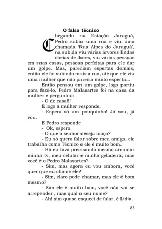 83
O falso técnico
hegando na Estação Jaraguá,
Pedro subiu uma rua e viu uma
chamada ‘Rua Alpes do Jaraguá’,
na subida viu várias árvores lindas
cheias de flores, viu várias pessoas
em suas casas, pessoas perfeitas para ele dar
um golpe. Mas, pareciam espertas demais,
então ele foi subindo mais a rua, até que ele viu
uma mulher que não parecia muito esperta...
Então pensou em um golpe, logo partiu
para fazê-lo, Pedro Malasartes foi na casa da
mulher e perguntou:
- O de casa!!!
E logo a mulher responde:
- Espera só um pouquinho! Já vou, já
vou.
E Pedro responde
- Ok, espero.
- O que o senhor deseja moço?
- Eu só quero falar sobre meu amigo, ele
trabalha como Técnico e ele é muito bom.
- Há eu tava precisando mesmo arrumar
minha tv, meu celular e minha geladeira, mas
você é o Pedro Malasartes?
- Sim, mas agora eu vou embora, você
quer que eu chame ele?
- Sim, claro pode chamar, mas ele é bom
mesmo?
- Sim ele é muito bom, você não vai se
arrepender , mas qual o seu nome?
- Ah! sim quase esqueci de falar, é Lídia.
C
 