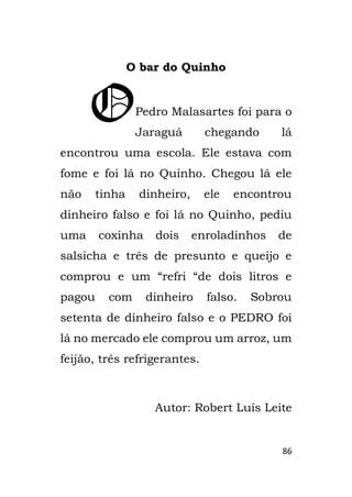86
O bar do Quinho
Pedro Malasartes foi para o
Jaraguá chegando lá
encontrou uma escola. Ele estava com
fome e foi lá no Quinho. Chegou lá ele
não tinha dinheiro, ele encontrou
dinheiro falso e foi lá no Quinho, pediu
uma coxinha dois enroladinhos de
salsicha e três de presunto e queijo e
comprou e um “refri “de dois litros e
pagou com dinheiro falso. Sobrou
setenta de dinheiro falso e o PEDRO foi
lá no mercado ele comprou um arroz, um
feijão, três refrigerantes.
Autor: Robert Luís Leite
O
 