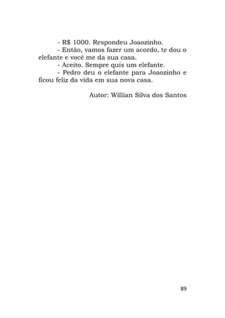 89
- R$ 1000. Respondeu Joaozinho.
- Então, vamos fazer um acordo, te dou o
elefante e você me da sua casa.
- Aceito. Sempre quis um elefante.
- Pedro deu o elefante para Joaozinho e
ficou feliz da vida em sua nova casa.
Autor: Willian Silva dos Santos
 