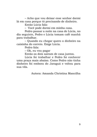 9
– Acho que vou deixar esse senhor dormi
lá em casa porque tô precisando de dinheiro.
Então Lúcia fala:
– Você pode dormi em minha casa.
Pedro passar a noite na casa de Lúcia, no
dia seguinte, Pedro e Lúcia tomam café manhã
para trabalhar.
– Quando eu chegar quero o dinheiro na
caixinha do correio. Exige Lúcia.
Pedro fala:
– Ok, eu vou pagar
Então os dois saíram de casa juntos.
Lúcia foi trabalhar e Pedro foi conhecer
uma praça mais abaixo. Como Pedro não tinha
dinheiro foi embora do Jaraguá e voltou para
sua vila.
Autora: Amanda Christina Mancilha
 