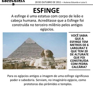 20 DE OUTUBRO DE 2011 –  Autoras:Eduarda e Luisa S. ESCOLTINIAS ESFINGE VOCÊ SABIA QUE A ESFINGE TEM  METROS DE 6 LARGURA? E  QUE TEM 20 DE ALTURA?E QUE FOI CONSTRUÍDA COM PEDRA CALCÁRIA? A esfinge é uma estatua com corpo de leão e cabeça humana. Acreditasse que a Esfinge foi construída no terceiro milênio pelos antigos egípcios. Para os egípcios antigos a imagem de uma esfinge significava poder e sabedoria. Serviam, no imaginário egípcio, como protetoras das pirâmides e templos. 