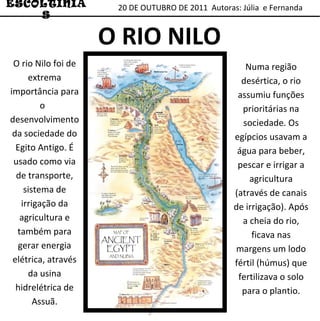 20 DE OUTUBRO DE 2011  Autoras: Júlia  e Fernanda ESCOLTINIAS O RIO NILO Numa região desértica, o rio assumiu funções prioritárias na sociedade. Os egípcios usavam a água para beber, pescar e irrigar a agricultura (através de canais de irrigação). Após a cheia do rio, ficava nas margens um lodo fértil (húmus) que fertilizava o solo para o plantio. O rio Nilo foi de extrema importância para o  desenvolvimento da sociedade do Egito Antigo. É usado como via de transporte, sistema de irrigação da agricultura e também para gerar energia elétrica, através da usina hidrelétrica de Assuã. 