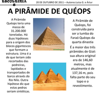 20 DE OUTUBRO DE 2011 – Autores:Luiza G. e Ártur ESCOLTINIAS A PIRÂMIDE DE QUÉOPS A Pirâmide de Quéops, foi construída para ser a tumba do Faraó Quéops da quarta dinastia É a maior das três pirâmides de Gizé: sua altura original era de 146,60 metros, mas atualmente é de 137,16 m, pois falta parte do seu topo e o revestimento. A Pirâmide Quéops teria uma massa de 31.200.000 toneladas. Há duas hipóteses para a origem dos  blocos gigantescos que formam a estrutura. Uma é a de que teriam sido recortados das pedreiras, lapidados e transportados de barco através do Rio Nilo. Outra hipótese diz que estas pedras seriam sintéticas. 