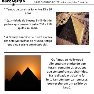 20 DE OUTUBRO DE 2011 – Autores:Luiza G. e Ártur ESCOLTINIAS Os filmes de Hollywood alimentaram o mito de que foram  somente os escravos que construíram as pirâmides. Na realidade o trabalho foi feito também por camponeses, que receberam um salário do faraó. * Tempo de construção: entre 23 e 30 anos * Quantidade de blocos: 2 milhões de pedras, que pesavam entre 200 e 250 quilos, ou mais. * A Grande Pirâmide de Gizé é a única das Sete Maravilhas do Mundo Antigo que ainda existe em nossos dias. 