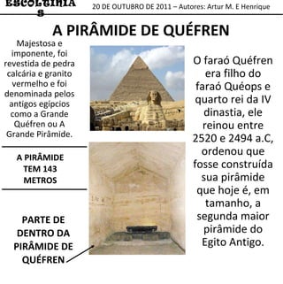 A PIRÂMIDE TEM 143 METROS 20 DE OUTUBRO DE 2011 – Autores: Artur M. E Henrique ESCOLTINIAS A PIRÂMIDE DE QUÉFREN O faraó Quéfren era filho do faraó Quéops e quarto rei da IV dinastia, ele reinou entre 2520 e 2494 a.C, ordenou que fosse construída sua pirâmide que hoje é, em tamanho, a segunda maior pirâmide do Egito Antigo . Majestosa e imponente, foi revestida de pedra calcária e granito vermelho e foi denominada pelos antigos egípcios como a Grande Quéfren ou A Grande Pirâmide. PARTE DE DENTRO DA PIRÂMIDE DE QUÉFREN 