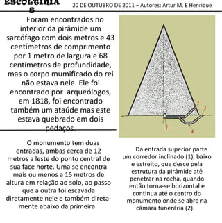 ESCOLTINIAS Foram encontrados no interior da pirâmide um sarcófago com dois metros e 43 centímetros de comprimento por 1 metro de largura e 68 centímetros de profundidade, mas o corpo mumificado do rei não estava nele. Ele foi encontrado por  arqueólogos, em 1818, foi encontrado também um ataúde mas este estava quebrado em dois pedaços. O monumento tem duas entradas, ambas cerca de 12 metros a leste do ponto central de sua face norte. Uma se encontra mais ou menos a 15 metros de altura em relação ao solo, ao passo que a outra foi escavada diretamente nele e também direta-mente abaixo da primeira.  Da entrada superior parte um corredor inclinado (1), baixo e estreito, que desce pela estrutura da pirâmide até penetrar na rocha, quando então torna-se horizontal e continua até o centro do monumento onde se abre na câmara funerária (2).  20 DE OUTUBRO DE 2011 – Autores: Artur M. E Henrique 