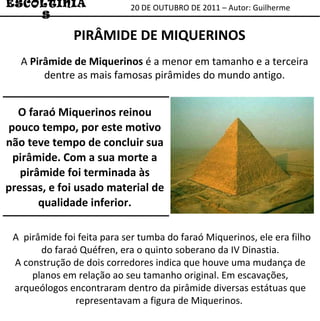 20 DE OUTUBRO DE 2011 – Autor: Guilherme ESCOLTINIAS PIRÂMIDE DE MIQUERINOS A  Pirâmide de Miquerinos  é a menor em tamanho e a terceira dentre as mais famosas pirâmides do mundo antigo. A  pirâmide foi feita para ser tumba do faraó Miquerinos, ele era filho do faraó Quéfren, era o quinto soberano da IV Dinastia. A construção de dois corredores indica que houve uma mudança de planos em relação ao seu tamanho original. Em escavações, arqueólogos encontraram dentro da pirâmide diversas estátuas que representavam a figura de Miquerinos.  O faraó Miquerinos reinou pouco tempo, por este motivo não teve tempo de concluir sua pirâmide. Com a sua morte a pirâmide foi terminada às pressas, e foi usado material de qualidade inferior. 