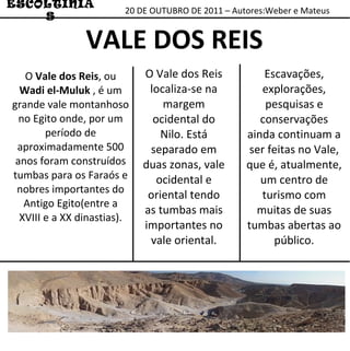 20 DE OUTUBRO DE 2011 – Autores:Weber e Mateus ESCOLTINIAS VALE DOS REIS O  Vale dos Reis , ou  Wadi el-Muluk  , é um grande vale montanhoso no Egito onde, por um período de aproximadamente 500 anos foram construídos tumbas para os Faraós e nobres importantes do Antigo Egito(entre a XVIII e a XX dinastias). O Vale dos Reis localiza-se na margem ocidental do Nilo. Está separado em duas zonas, vale ocidental e oriental tendo as tumbas mais importantes no vale oriental. Escavações, explorações, pesquisas e conservações ainda continuam a ser feitas no Vale, que é, atualmente, um centro de turismo com muitas de suas tumbas abertas ao público. 