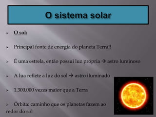  O sol:
 Principal fonte de energia do planeta Terra!!
 É uma estrela, então possui luz própria  astro luminoso
 A lua reflete a luz do sol  astro iluminado
 1.300.000 vezes maior que a Terra
 Órbita: caminho que os planetas fazem ao
redor do sol
 
