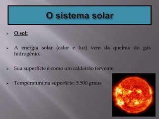  O sol:
 A energia solar (calor e luz) vem da queima do gás
hidrogênio.
 Sua superfície é como um caldeirão fervente
 Temperatura na superfície: 5.500 graus
 