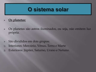  Os planetas:
 Os planetas são astros iluminados, ou seja, não emitem luz
própria.
 São divididos em dois grupos:
1) Interiores: Mercúrio, Vênus, Terra e Marte
2) Exteriores: Júpiter, Saturno, Urano e Netuno.
 