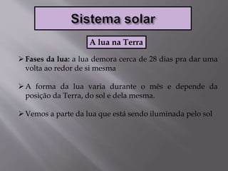 Fases da lua: a lua demora cerca de 28 dias pra dar uma
volta ao redor de si mesma
A forma da lua varia durante o mês e depende da
posição da Terra, do sol e dela mesma.
Vemos a parte da lua que está sendo iluminada pelo sol
A lua na Terra
 