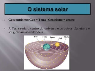  Geocentrismo: Geo = Terra ; Centrismo = centro
 A Terra seria o centro do universo e os outros planetas e o
sol girariam ao redor dela
 