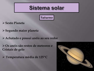 Sexto Planeta
Segundo maior planeta
Achatado e possui anéis ao seu redor
Os anéis são restos de meteoros e
Cristais de gelo
 Temperatura média de 125ºC
Saturno
 