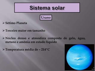 Sétimo Planeta
Terceiro maior em tamanho
Núcleo denso e atmosfera composta de gelo, água,
metano e amônia em estado líquido
Temperatura média de – 214ºC
Urano
 