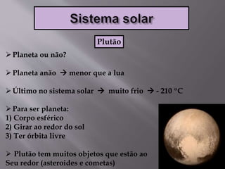 Planeta ou não?
Planeta anão  menor que a lua
Último no sistema solar  muito frio  - 210 ºC
Para ser planeta:
1) Corpo esférico
2) Girar ao redor do sol
3) Ter órbita livre
 Plutão tem muitos objetos que estão ao
Seu redor (asteroides e cometas)
Plutão
 