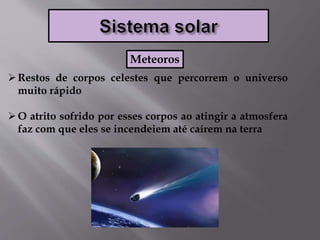 Restos de corpos celestes que percorrem o universo
muito rápido
O atrito sofrido por esses corpos ao atingir a atmosfera
faz com que eles se incendeiem até caírem na terra
Meteoros
 
