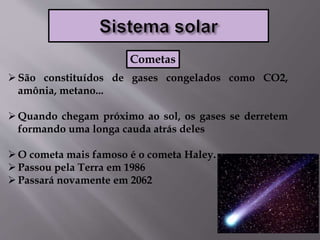 São constituídos de gases congelados como CO2,
amônia, metano...
Quando chegam próximo ao sol, os gases se derretem
formando uma longa cauda atrás deles
O cometa mais famoso é o cometa Haley.
Passou pela Terra em 1986
Passará novamente em 2062
Cometas
 