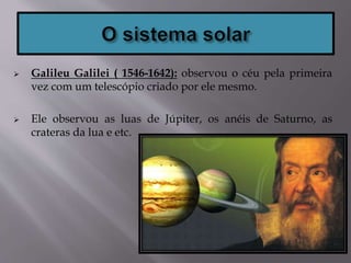  Galileu Galilei ( 1546-1642): observou o céu pela primeira
vez com um telescópio criado por ele mesmo.
 Ele observou as luas de Júpiter, os anéis de Saturno, as
crateras da lua e etc.
 