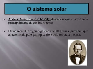  Anders Angström (1814-1874): descobriu que o sol é feito
principalmente de gás hidrogênio.
 Ele aqueceu hidrogênio gasoso a 5.000 graus e percebeu que
a luz emitida pelo gás aquecido e pelo sol era a mesma.
 