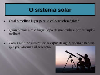  Qual o melhor lugar para se colocar telescópios?
 Quanto mais alto o lugar (topo de montanhas, por exemplo)
melhor!
 Com a altitude diminui-se o vapor de água, poeira e neblina
que prejudicam a observação.
 
