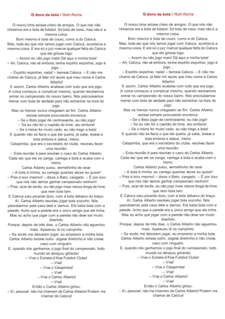 O dono da bola / Ruth Rocha
O nosso time estava cheio de amigos. O que nós não
tínhamos era a bola de futebol. Só bola de meia, mas não é a
mesma coisa.
Bom mesmo é bola de couro, como a do Caloca.
Mas, toda vez que nós íamos jogar com Caloca, acontecia a
mesma coisa. E era só o juiz marcar qualquer falta do Caloca
que ele gritava logo:
– Assim eu não jogo mais! Dá aqui a minha bola!
– Ah, Caloca, não vá embora, tenha espírito esportivo, jogo é
jogo…
– Espírito esportivo, nada! – berrava Caloca. – E não me
chame de Caloca, já falei mil vezes que meu nome é Carlos
Alberto!
E assim, Carlos Alberto acabava com tudo que era jogo.
A coisa começou a complicar mesmo, quando resolvemos
entrar no campeonato do nosso bairro. Nós precisávamos
treinar com bola de verdade para não estranhar na hora do
jogo.
Mas os treinos nunca chegavam ao fim. Carlos Alberto
estava sempre procurando encrenca:
– Se o Beto jogar de centroavante, eu não jogo!
– Se eu não for o capitão do time, vou embora!
– Se o treino for muito cedo, eu não trago a bola!
E quando não se fazia o que ele queria, já sabe, levava a
bola embora e adeus, treino.
Catapimba, que era o secretário do clube, resolveu fazer
uma reunião:
– Esta reunião é para resolver o caso do Carlos Alberto.
Cada vez que ele se zanga, carrega a bola e acaba com o
treino.
Carlos Alberto pulou, vermelhinho de raiva:
– A bola é minha, eu carrego quantas vezes eu quiser!
– Pois é isso mesmo! – disse o Beto, zangado. – É por isso
que nós não vamos ganhar campeonato nenhum!
– Pois, azar de vocês, eu não jogo mais nessa droga de time,
que nem bola tem.
E Caloca saiu pisando duro, com a bola debaixo do braço.
Aí, Carlos Alberto resolveu jogar bola sozinho. Nós
passávamos pela casa dele e víamos. Ele batia bola com a
parede. Acho que a parede era o único amigo que ele tinha.
Mas eu acho que jogar com a parede não deve ser muito
divertido.
Porque, depois de três dias, o Carlos Alberto não aguentou
mais. Apareceu lá no campinho.
– Se vocês me deixarem jogar, eu empresto a minha bola.
Carlos Alberto estava outro. Jogava direitinho e não criava
caso com ninguém.
E, quando nós ganhamos o jogo final do campeonato, todo
mundo se abraçou gritando:
– Viva o Estrela-d’Alva Futebol Clube!
– Viva!
– Viva o Catapimba!
– Viva!
– Viva o Carlos Alberto!
– Viva!
Então o Carlos Alberto gritou:
– Ei, pessoal, não me chamem de Carlos Alberto! Podem me
chamar de Caloca!
O dono da bola / Ruth Rocha
O nosso time estava cheio de amigos. O que nós não
tínhamos era a bola de futebol. Só bola de meia, mas não é a
mesma coisa.
Bom mesmo é bola de couro, como a do Caloca.
Mas, toda vez que nós íamos jogar com Caloca, acontecia a
mesma coisa. E era só o juiz marcar qualquer falta do Caloca
que ele gritava logo:
– Assim eu não jogo mais! Dá aqui a minha bola!
– Ah, Caloca, não vá embora, tenha espírito esportivo, jogo é
jogo…
– Espírito esportivo, nada! – berrava Caloca. – E não me
chame de Caloca, já falei mil vezes que meu nome é Carlos
Alberto!
E assim, Carlos Alberto acabava com tudo que era jogo.
A coisa começou a complicar mesmo, quando resolvemos
entrar no campeonato do nosso bairro. Nós precisávamos
treinar com bola de verdade para não estranhar na hora do
jogo.
Mas os treinos nunca chegavam ao fim. Carlos Alberto
estava sempre procurando encrenca:
– Se o Beto jogar de centroavante, eu não jogo!
– Se eu não for o capitão do time, vou embora!
– Se o treino for muito cedo, eu não trago a bola!
E quando não se fazia o que ele queria, já sabe, levava a
bola embora e adeus, treino.
Catapimba, que era o secretário do clube, resolveu fazer
uma reunião:
– Esta reunião é para resolver o caso do Carlos Alberto.
Cada vez que ele se zanga, carrega a bola e acaba com o
treino.
Carlos Alberto pulou, vermelhinho de raiva:
– A bola é minha, eu carrego quantas vezes eu quiser!
– Pois é isso mesmo! – disse o Beto, zangado. – É por isso
que nós não vamos ganhar campeonato nenhum!
– Pois, azar de vocês, eu não jogo mais nessa droga de time,
que nem bola tem.
E Caloca saiu pisando duro, com a bola debaixo do braço.
Aí, Carlos Alberto resolveu jogar bola sozinho. Nós
passávamos pela casa dele e víamos. Ele batia bola com a
parede. Acho que a parede era o único amigo que ele tinha.
Mas eu acho que jogar com a parede não deve ser muito
divertido.
Porque, depois de três dias, o Carlos Alberto não aguentou
mais. Apareceu lá no campinho.
– Se vocês me deixarem jogar, eu empresto a minha bola.
Carlos Alberto estava outro. Jogava direitinho e não criava
caso com ninguém.
E, quando nós ganhamos o jogo final do campeonato, todo
mundo se abraçou gritando:
– Viva o Estrela-d’Alva Futebol Clube!
– Viva!
– Viva o Catapimba!
– Viva!
– Viva o Carlos Alberto!
– Viva!
Então o Carlos Alberto gritou:
– Ei, pessoal, não me chamem de Carlos Alberto! Podem me
chamar de Caloca!
 