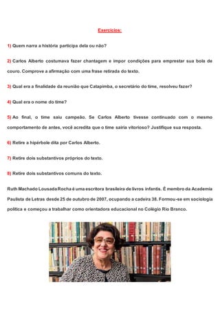 Exercícios:
1) Quem narra a história participa dela ou não?
2) Carlos Alberto costumava fazer chantagem e impor condições para emprestar sua bola de
couro. Comprove a afirmação com uma frase retirada do texto.
3) Qual era a finalidade da reunião que Catapimba, o secretário do time, resolveu fazer?
4) Qual era o nome do time?
5) Ao final, o time saiu campeão. Se Carlos Alberto tivesse continuado com o mesmo
comportamento de antes, você acredita que o time sairia vitorioso? Justifique sua resposta.
6) Retire a hipérbole dita por Carlos Alberto.
7) Retire dois substantivos próprios do texto.
8) Retire dois substantivos comuns do texto.
Ruth Machado LousadaRocha é uma escritora brasileira de livros infantis. É membro da Academia
Paulista de Letras desde 25 de outubro de 2007, ocupando a cadeira 38. Formou-se em sociologia
política e começou a trabalhar como orientadora educacional no Colégio Rio Branco.
 