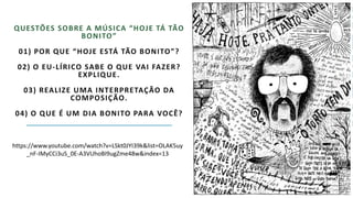 QUESTÕES SOBRE A MÚSICA “HOJE TÁ TÃO
BONITO”
01) POR QUE “HOJE ESTÁ TÃO BONITO”?
02) O EU-LÍRICO SABE O QUE VAI FAZER?
EXPLIQUE.
03) REALIZE UMA INTERPRETAÇÃO DA
COMPOSIÇÃO.
04) O QUE É UM DIA BONITO PARA VOCÊ?
https://www.youtube.com/watch?v=LSkt0JYI39k&list=OLAK5uy
_nF-IMyCCi3uS_0E-A3VUhoBI9ugZme48w&index=13
 