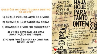 QUESTÕES DA OBRA “GUERRA DENTRO
DA GENTE”
1) QUAL O PÚBLICO-ALVO DO LIVRO?
2) QUEM É O ILUSTRADOR DA OBRA?
3) QUANDO O LIVRO FOI PUBLICADO?
4) VOCÊS DEVERÃO LER UMA
ADAPTAÇÃO? JUSTIFIQUE.
5) O QUE VOCÊ ESPERA ENCONTRAR
NESSE LIVRO?
 