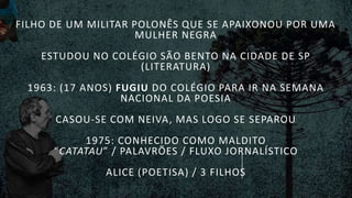 FILHO DE UM MILITAR POLONÊS QUE SE APAIXONOU POR UMA
MULHER NEGRA
ESTUDOU NO COLÉGIO SÃO BENTO NA CIDADE DE SP
(LITERATURA)
1963: (17 ANOS) FUGIU DO COLÉGIO PARA IR NA SEMANA
NACIONAL DA POESIA
CASOU-SE COM NEIVA, MAS LOGO SE SEPAROU
1975: CONHECIDO COMO MALDITO
“CATATAU” / PALAVRÕES / FLUXO JORNALÍSTICO
ALICE (POETISA) / 3 FILHOS
 