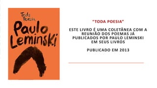 “TODA POESIA”
ESTE LIVRO É UMA COLETÂNEA COM A
REUNIÃO DOS POEMAS JÁ
PUBLICADOS POR PAULO LEMINSKI
EM SEUS LIVROS
PUBLICADO EM 2013
 