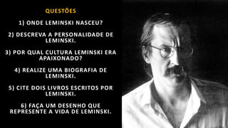 QUESTÕES
1) ONDE LEMINSKI NASCEU?
2) DESCREVA A PERSONALIDADE DE
LEMINSKI.
3) POR QUAL CULTURA LEMINSKI ERA
APAIXONADO?
4) REALIZE UMA BIOGRAFIA DE
LEMINSKI.
5) CITE DOIS LIVROS ESCRITOS POR
LEMINSKI.
6) FAÇA UM DESENHO QUE
REPRESENTE A VIDA DE LEMINSKI.
 