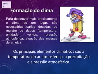 Para descrever mais precisamente
o clima de um lugar, são
necessárias várias décadas de
registro de dados (temperatura,
umidade, ventos, pressão
atmosférica, atuação das massas
de ar, etc).
Formação do clima
Os principais elementos climáticos são a
temperatura do ar atmosférico, a precipitação
e a pressão atmosférica.
Tema
1
 
