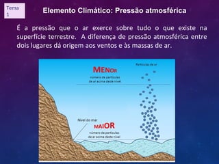 Elemento Climático: Pressão atmosférica
É a pressão que o ar exerce sobre tudo o que existe na
superfície terrestre. A diferença de pressão atmosférica entre
dois lugares dá origem aos ventos e às massas de ar.
Tema
1
 