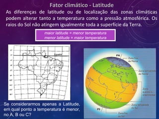 Fator climático - Latitude
As diferenças de latitude ou de localização das zonas climáticas
podem alterar tanto a temperatura como a pressão atmosférica. Os
raios do Sol não atingem igualmente toda a superfície da Terra.
Se considerarmos apenas a Latitude,
em qual ponto a temperatura é menor,
no A, B ou C?
maior latitude = menor temperatura
menor latitude = maior temperatura
 