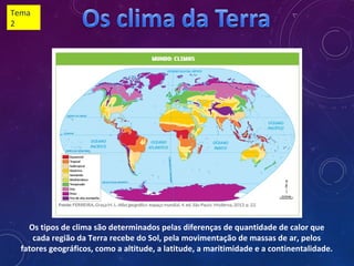 Os tipos de clima são determinados pelas diferenças de quantidade de calor que
cada região da Terra recebe do Sol, pela movimentação de massas de ar, pelos
fatores geográficos, como a altitude, a latitude, a maritimidade e a continentalidade.
Tema
2
 