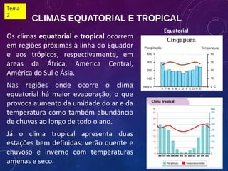 CLIMAS EQUATORIAL E TROPICAL
Os climas equatorial e tropical ocorrem
em regiões próximas à linha do Equador
e aos trópicos, respectivamente, em
áreas da África, América Central,
América do Sul e Ásia.
Nas regiões onde ocorre o clima
equatorial há maior evaporação, o que
provoca aumento da umidade do ar e da
temperatura como também abundância
de chuvas ao longo de todo o ano.
Já o clima tropical apresenta duas
estações bem definidas: verão quente e
chuvoso e inverno com temperaturas
amenas e seco.
Equatorial
Tema
2
 